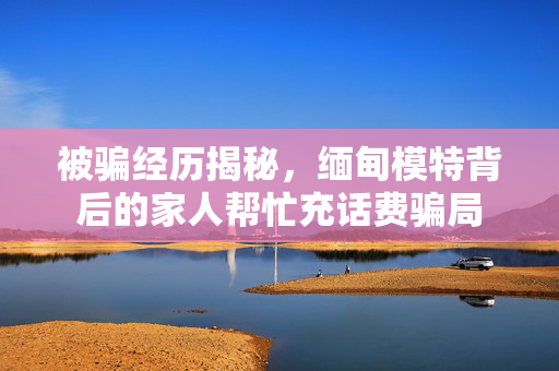 被骗经历揭秘，缅甸模特背后的家人帮忙充话费骗局