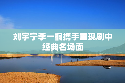 刘宇宁李一桐携手重现剧中经典名场面