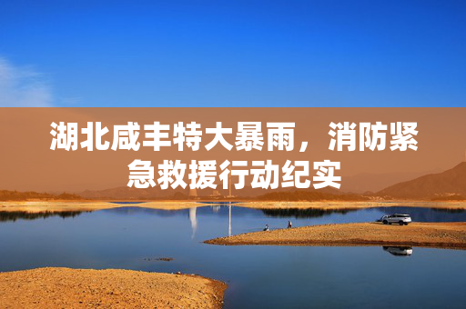 湖北咸丰特大暴雨，消防紧急救援行动纪实
