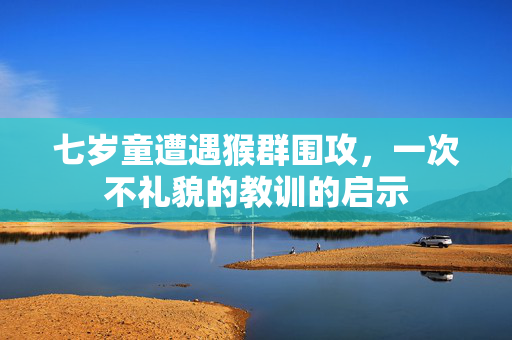 七岁童遭遇猴群围攻，一次不礼貌的教训的启示