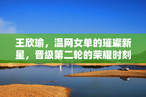 王欣瑜，温网女单的璀璨新星，晋级第二轮的荣耀时刻