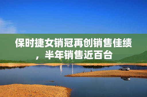 保时捷女销冠再创销售佳绩，半年销售近百台