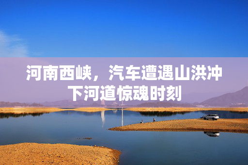 河南西峡，汽车遭遇山洪冲下河道惊魂时刻