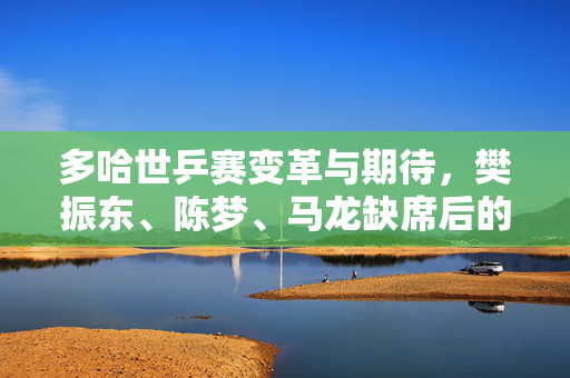 多哈世乒赛变革与期待，樊振东、陈梦、马龙缺席后的新篇章