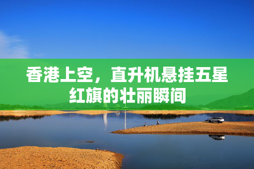 香港上空，直升机悬挂五星红旗的壮丽瞬间