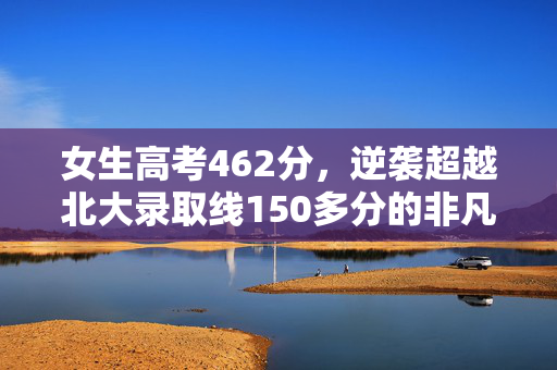 女生高考462分，逆袭超越北大录取线150多分的非凡之路