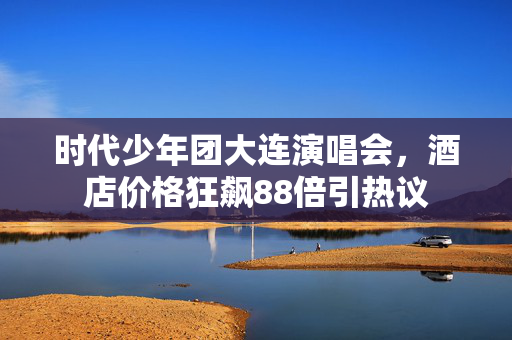 时代少年团大连演唱会，酒店价格狂飙88倍引热议
