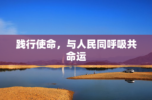 践行使命，与人民同呼吸共命运