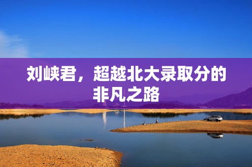 刘峡君，超越北大录取分的非凡之路