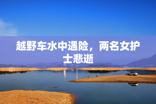 越野车水中遇险，两名女护士悲逝