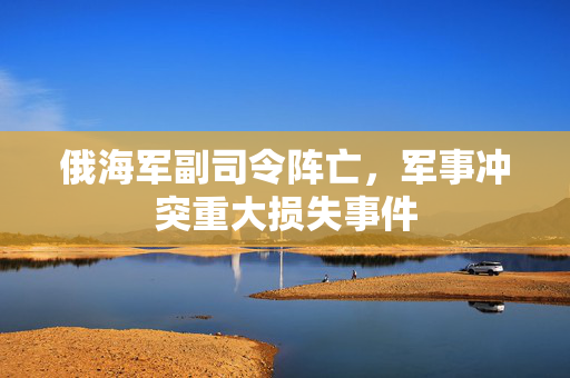 俄海军副司令阵亡，军事冲突重大损失事件