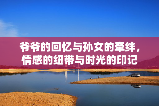 爷爷的回忆与孙女的牵绊，情感的纽带与时光的印记
