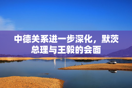 中德关系进一步深化，默茨总理与王毅的会面