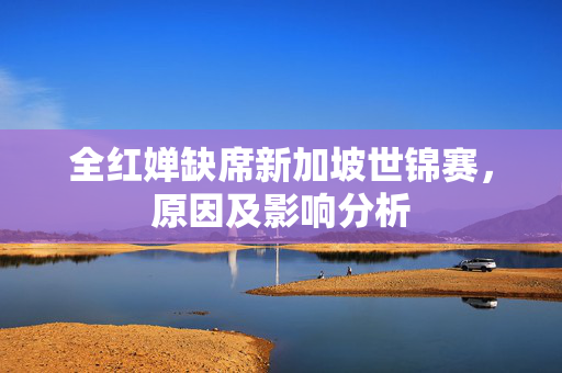 全红婵缺席新加坡世锦赛，原因及影响分析