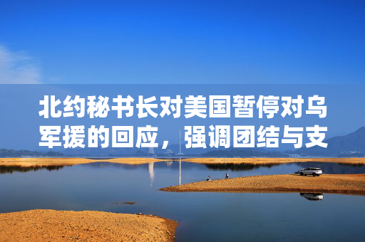 北约秘书长对美国暂停对乌军援的回应，强调团结与支持的重要性