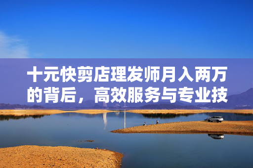 十元快剪店理发师月入两万的背后，高效服务与专业技艺的秘密