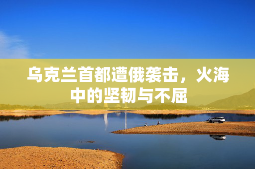 乌克兰首都遭俄袭击，火海中的坚韧与不屈