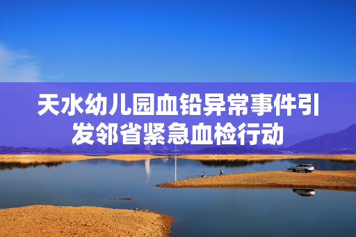 天水幼儿园血铅异常事件引发邻省紧急血检行动