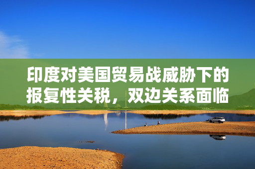 印度对美国贸易战威胁下的报复性关税，双边关系面临挑战