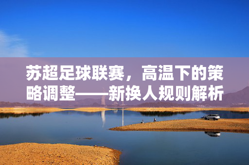 苏超足球联赛，高温下的策略调整——新换人规则解析，每队允许换7人