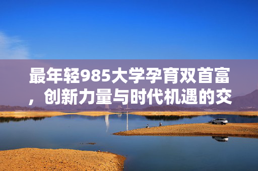 最年轻985大学孕育双首富，创新力量与时代机遇的交汇点