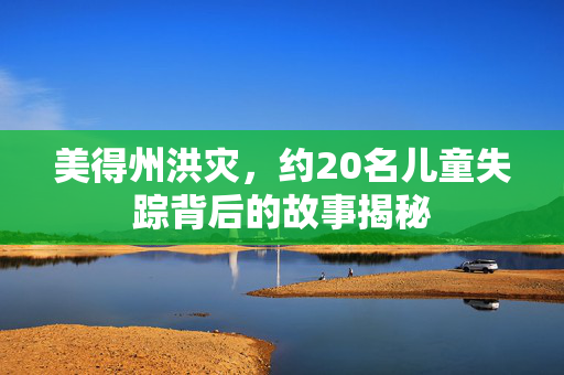美得州洪灾，约20名儿童失踪背后的故事揭秘