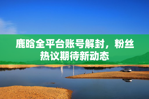 鹿晗全平台账号解封，粉丝热议期待新动态