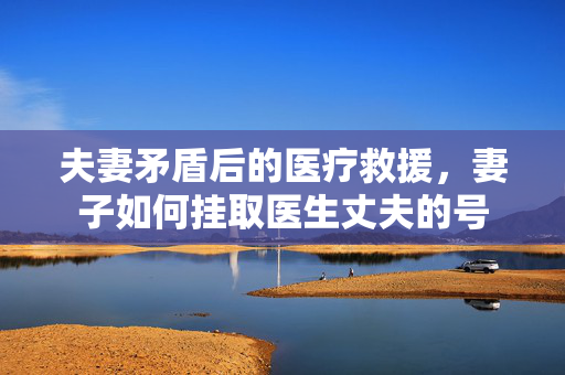 夫妻矛盾后的医疗救援，妻子如何挂取医生丈夫的号