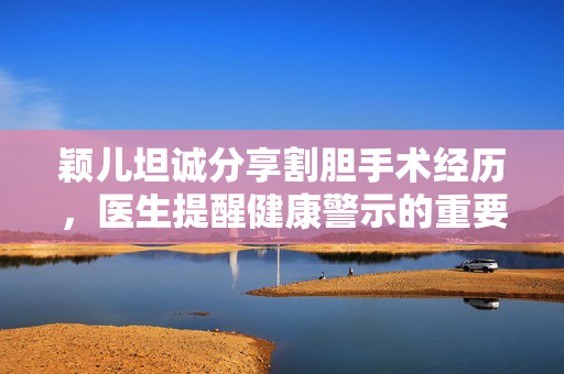 颖儿坦诚分享割胆手术经历，医生提醒健康警示的重要性
