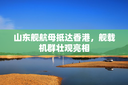 山东舰航母抵达香港，舰载机群壮观亮相