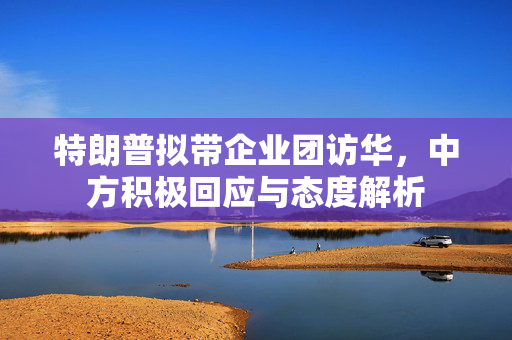 特朗普拟带企业团访华，中方积极回应与态度解析