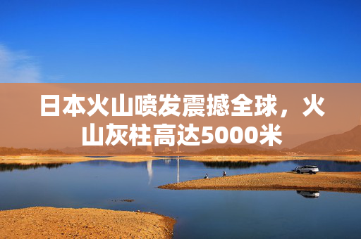日本火山喷发震撼全球，火山灰柱高达5000米