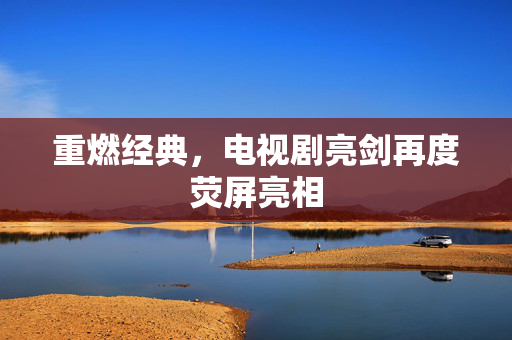 重燃经典，电视剧亮剑再度荧屏亮相