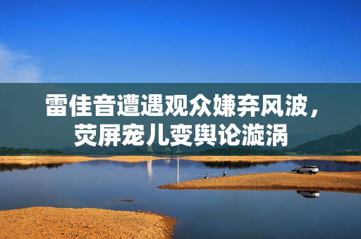 雷佳音遭遇观众嫌弃风波，荧屏宠儿变舆论漩涡