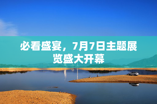 必看盛宴，7月7日主题展览盛大开幕