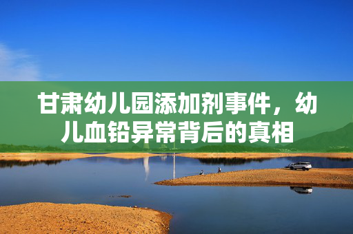 甘肃幼儿园添加剂事件，幼儿血铅异常背后的真相