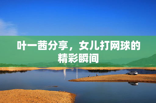 叶一茜分享，女儿打网球的精彩瞬间