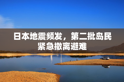 日本地震频发，第二批岛民紧急撤离避难