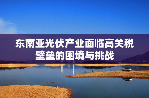东南亚光伏产业面临高关税壁垒的困境与挑战