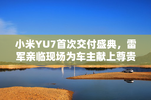 小米YU7首次交付盛典，雷军亲临现场为车主献上尊贵礼遇