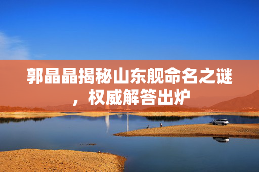郭晶晶揭秘山东舰命名之谜，权威解答出炉
