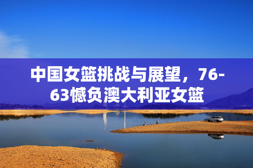 中国女篮挑战与展望，76-63憾负澳大利亚女篮
