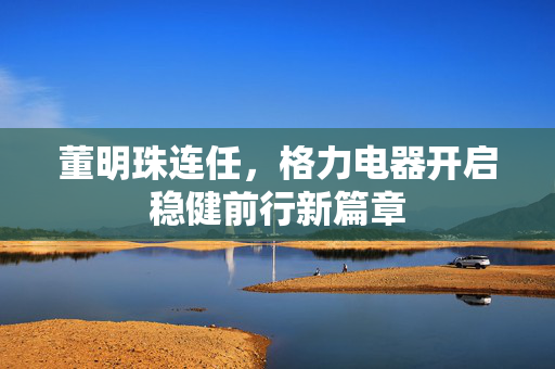 董明珠连任，格力电器开启稳健前行新篇章
