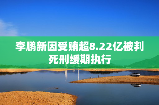 李鹏新因受贿超8.22亿被判死刑缓期执行