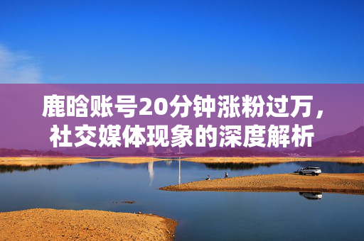 鹿晗账号20分钟涨粉过万，社交媒体现象的深度解析