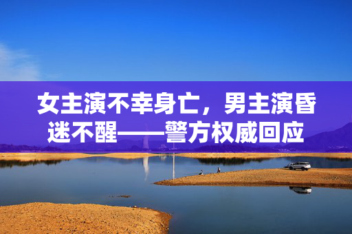 女主演不幸身亡，男主演昏迷不醒——警方权威回应
