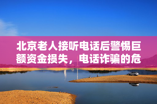 北京老人接听电话后警惕巨额资金损失，电话诈骗的危害不容忽视