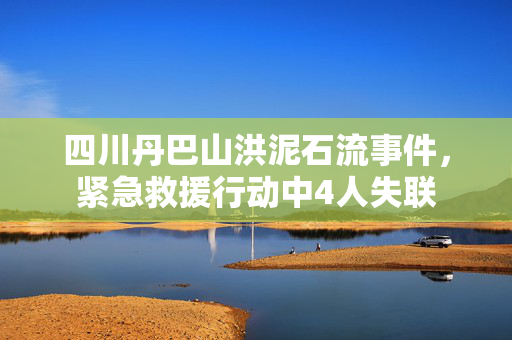 四川丹巴山洪泥石流事件，紧急救援行动中4人失联