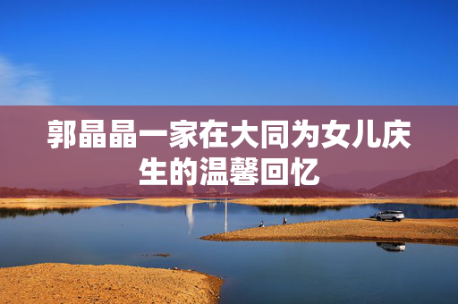 郭晶晶一家在大同为女儿庆生的温馨回忆