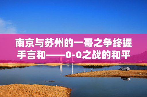 南京与苏州的一哥之争终握手言和——0-0之战的和平落幕